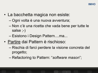 IMHO



• La bacchetta magica non esiste:
  – Ogni volta è una nuova avventura;
  – Non c’è una ricetta che vada bene per tutte le
    salse ;-)
  – Esistono i Design Pattern....ma...
• Partire dai Pattern è rischioso:
  – Rischia di farci perdere la visione concreta del
    progetto;
  – Refactoring to Pattern: “software mason”;
 