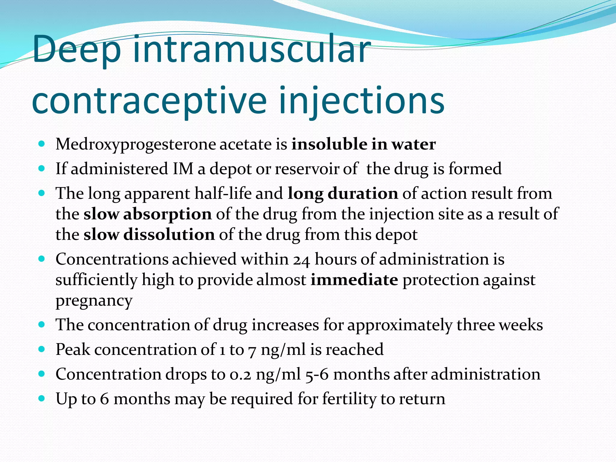 Deep intramuscular
contraceptive injections
 Medroxyprogesterone acetate is insoluble in water
 If administered IM a depot or reservoir of the drug is formed
 The long apparent half-life and long duration of action result from
the slow absorption of the drug from the injection site as a result of
the slow dissolution of the drug from this depot
 Concentrations achieved within 24 hours of administration is
sufficiently high to provide almost immediate protection against
pregnancy
 The concentration of drug increases for approximately three weeks
 Peak concentration of 1 to 7 ng/ml is reached
 Concentration drops to 0.2 ng/ml 5-6 months after administration
 Up to 6 months may be required for fertility to return
 