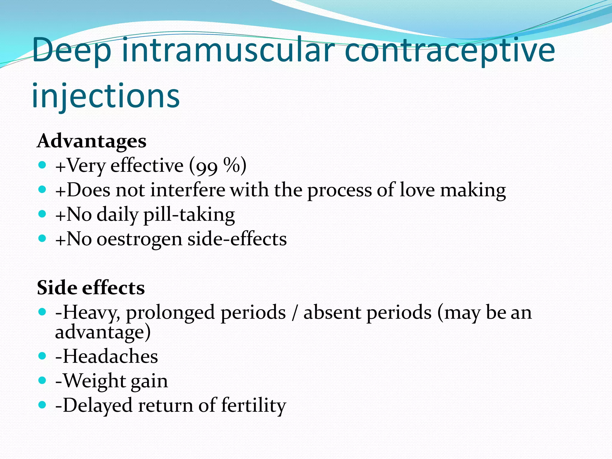 Deep intramuscular contraceptive
injections
Advantages
 +Very effective (99 %)
 +Does not interfere with the process of love making
 +No daily pill-taking
 +No oestrogen side-effects
Side effects
 -Heavy, prolonged periods / absent periods (may be an
advantage)
 -Headaches
 -Weight gain
 -Delayed return of fertility
 
