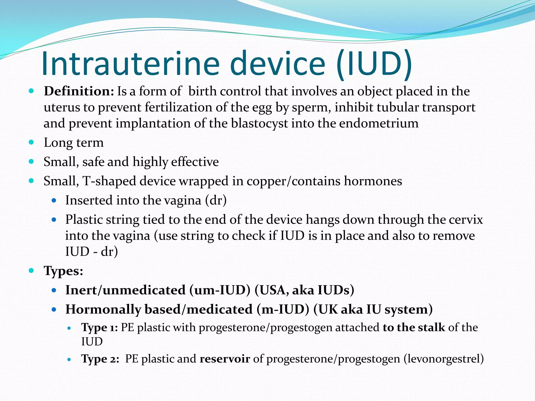 Intrauterine device (IUD)
 Definition: Is a form of birth control that involves an object placed in the
uterus to prevent fertilization of the egg by sperm, inhibit tubular transport
and prevent implantation of the blastocyst into the endometrium
 Long term
 Small, safe and highly effective
 Small, T-shaped device wrapped in copper/contains hormones
 Inserted into the vagina (dr)
 Plastic string tied to the end of the device hangs down through the cervix
into the vagina (use string to check if IUD is in place and also to remove
IUD - dr)
 Types:
 Inert/unmedicated (um-IUD) (USA, aka IUDs)
 Hormonally based/medicated (m-IUD) (UK aka IU system)
 Type 1: PE plastic with progesterone/progestogen attached to the stalk of the
IUD
 Type 2: PE plastic and reservoir of progesterone/progestogen (levonorgestrel)
 