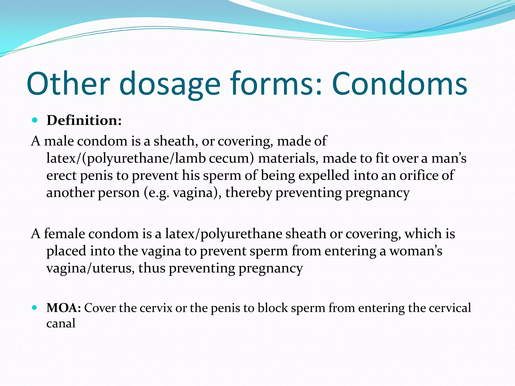 Other dosage forms: Condoms
 Definition:
A male condom is a sheath, or covering, made of
latex/(polyurethane/lamb cecum) materials, made to fit over a man’s
erect penis to prevent his sperm of being expelled into an orifice of
another person (e.g. vagina), thereby preventing pregnancy
A female condom is a latex/polyurethane sheath or covering, which is
placed into the vagina to prevent sperm from entering a woman’s
vagina/uterus, thus preventing pregnancy
 MOA: Cover the cervix or the penis to block sperm from entering the cervical
canal
 