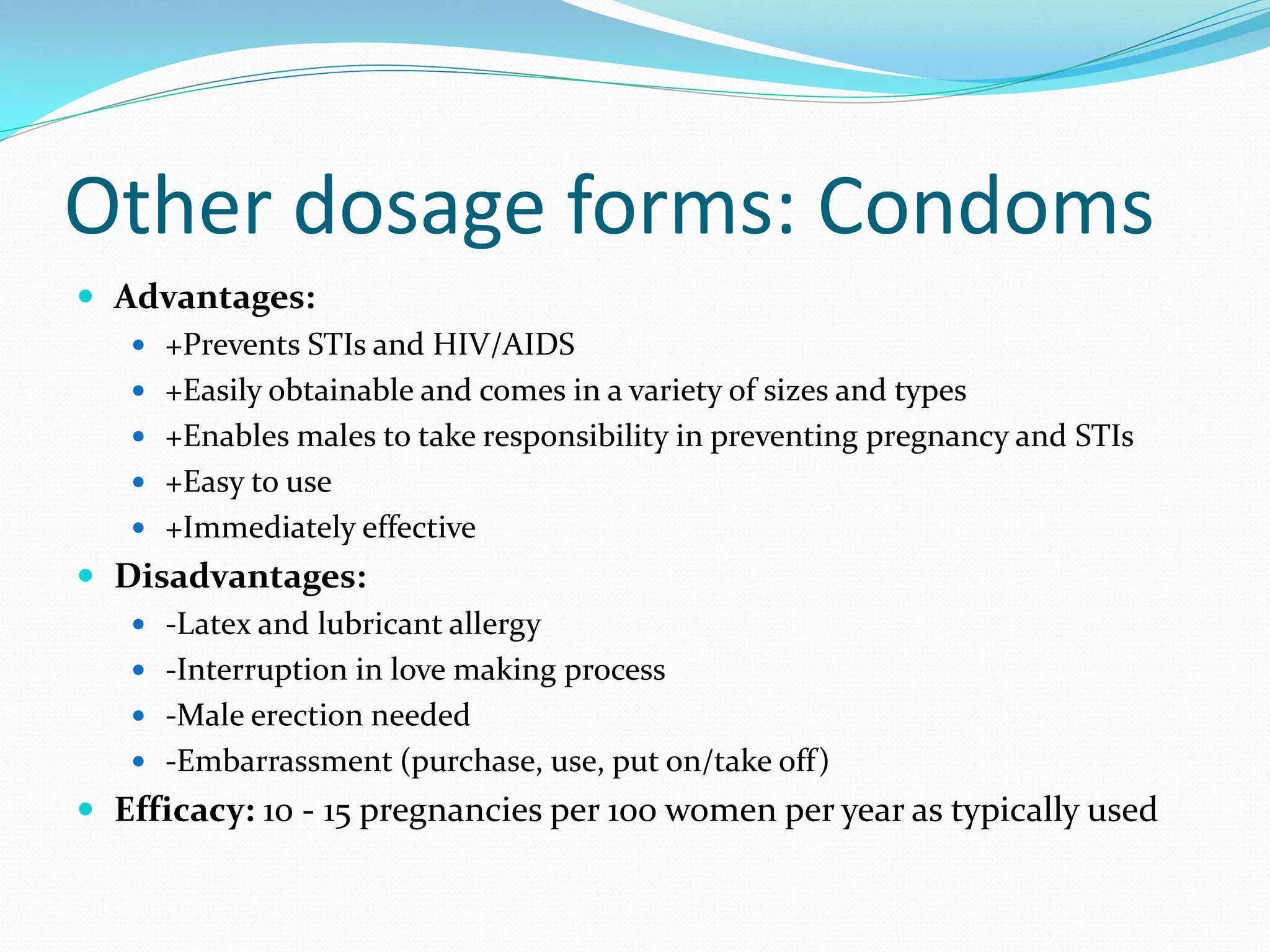 Other dosage forms: Condoms
 Advantages:
 +Prevents STIs and HIV/AIDS
 +Easily obtainable and comes in a variety of sizes and types
 +Enables males to take responsibility in preventing pregnancy and STIs
 +Easy to use
 +Immediately effective
 Disadvantages:
 -Latex and lubricant allergy
 -Interruption in love making process
 -Male erection needed
 -Embarrassment (purchase, use, put on/take off)
 Efficacy: 10 - 15 pregnancies per 100 women per year as typically used
 