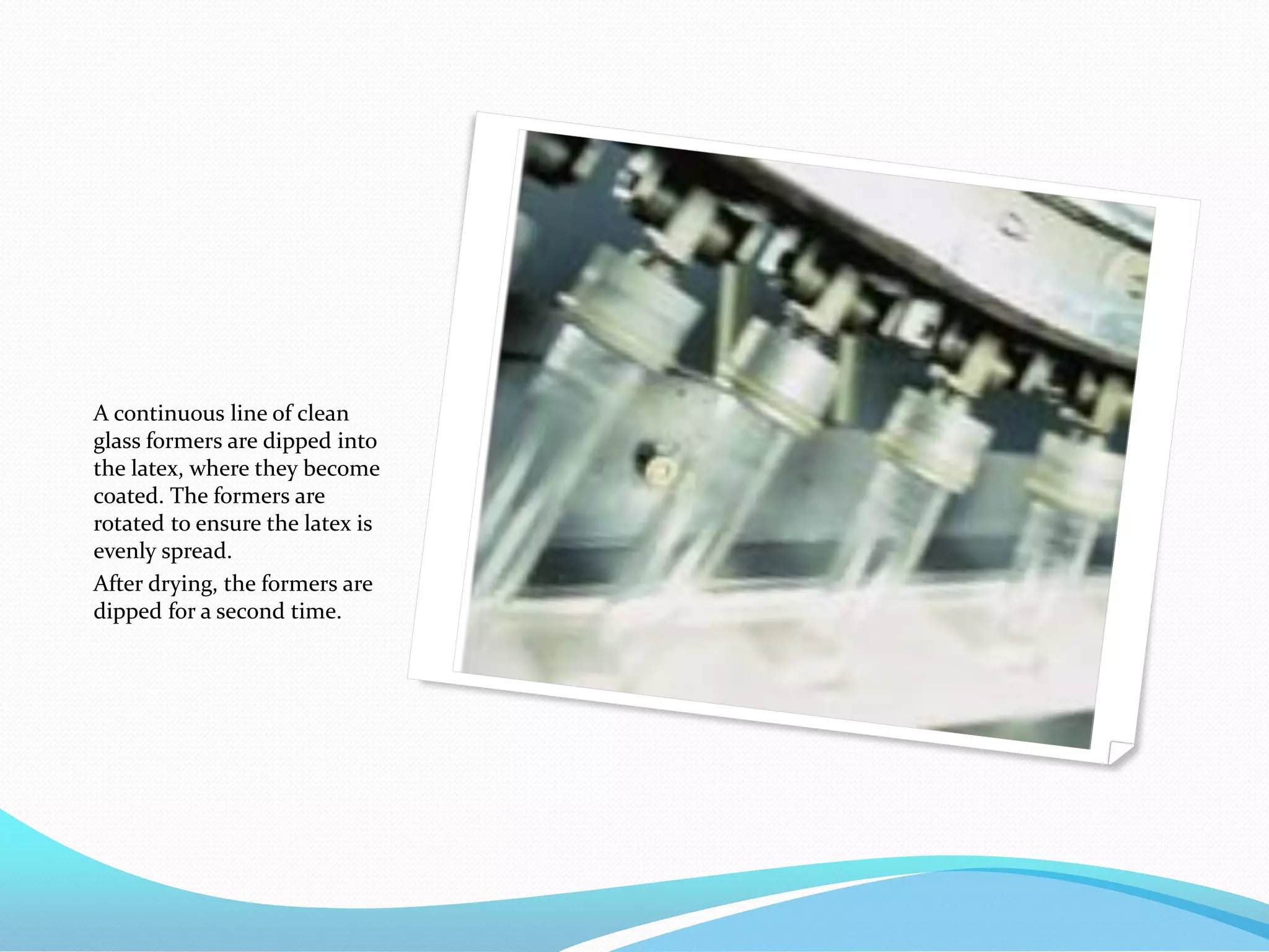 A continuous line of clean
glass formers are dipped into
the latex, where they become
coated. The formers are
rotated to ensure the latex is
evenly spread.
After drying, the formers are
dipped for a second time.
 