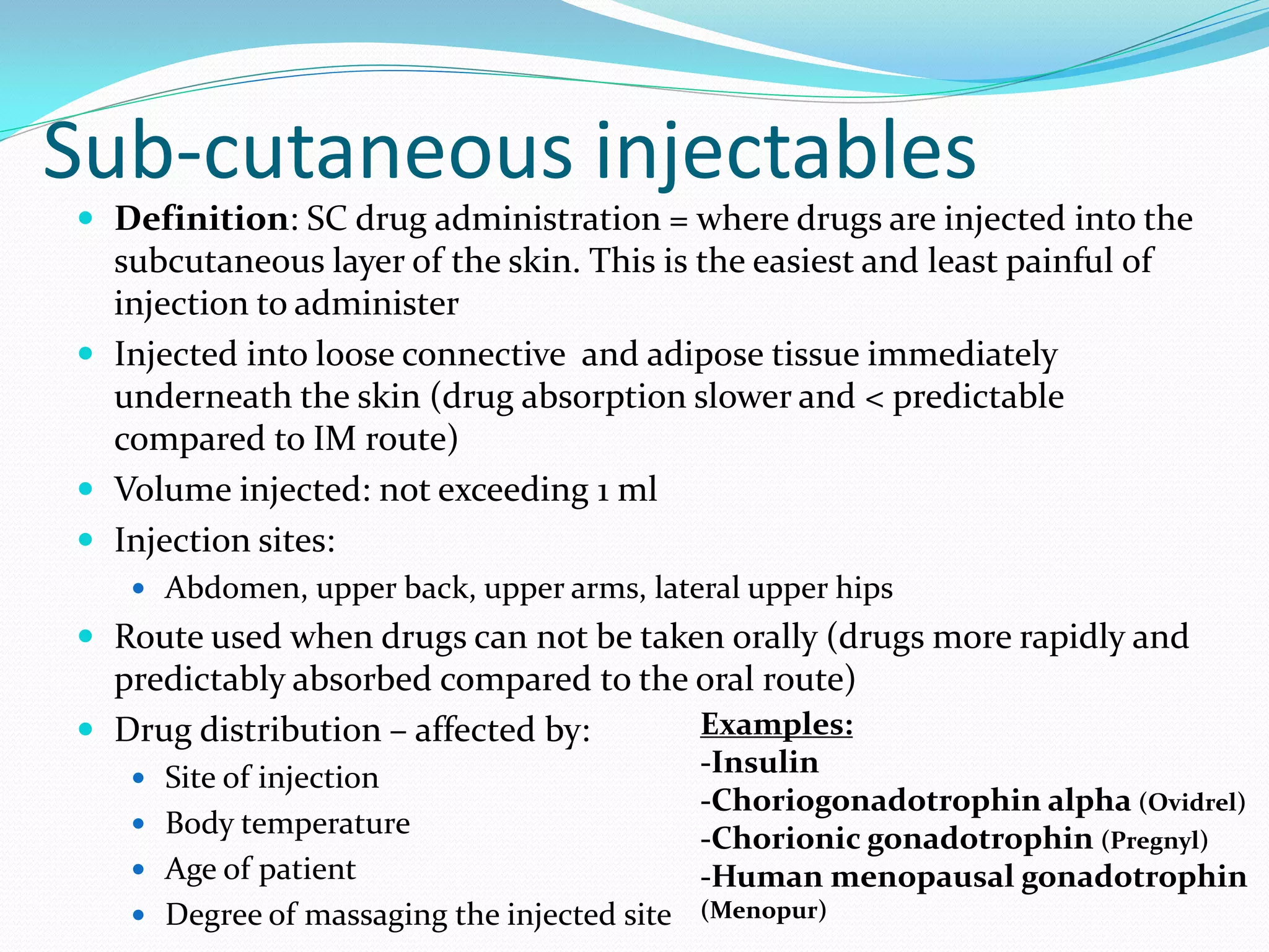 Sub-cutaneous injectables
 Definition: SC drug administration = where drugs are injected into the
subcutaneous layer of the skin. This is the easiest and least painful of
injection to administer
 Injected into loose connective and adipose tissue immediately
underneath the skin (drug absorption slower and < predictable
compared to IM route)
 Volume injected: not exceeding 1 ml
 Injection sites:
 Abdomen, upper back, upper arms, lateral upper hips
 Route used when drugs can not be taken orally (drugs more rapidly and
predictably absorbed compared to the oral route)
 Drug distribution – affected by:
 Site of injection
 Body temperature
 Age of patient
 Degree of massaging the injected site
Examples:
-Insulin
-Choriogonadotrophin alpha (Ovidrel)
-Chorionic gonadotrophin (Pregnyl)
-Human menopausal gonadotrophin
(Menopur)
 