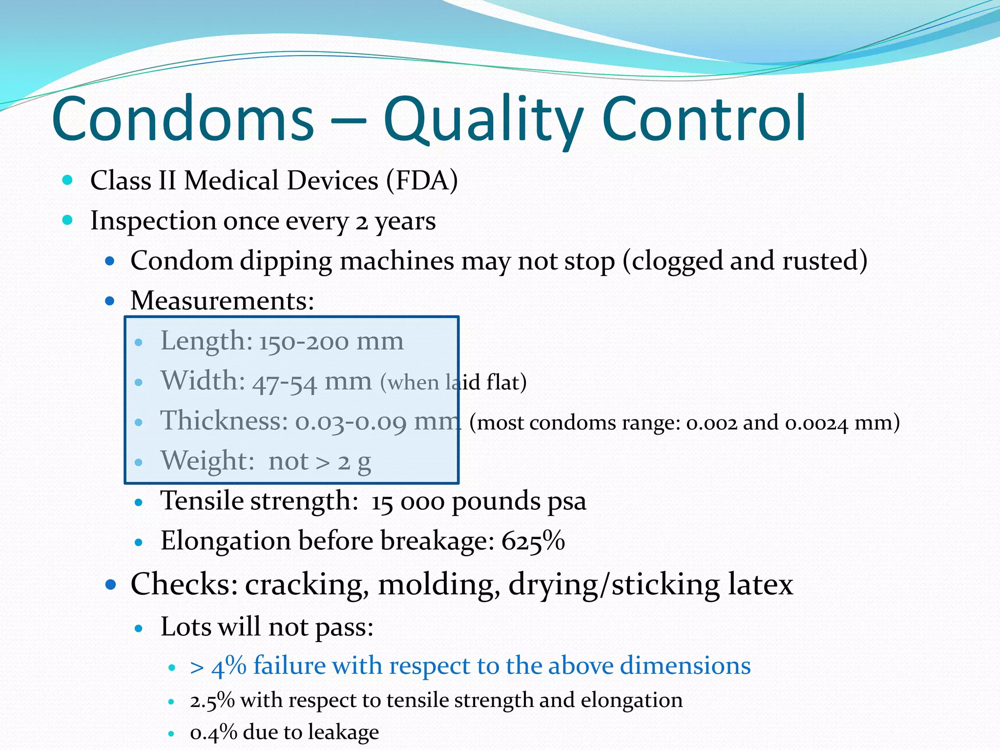 Condoms – Quality Control
 Class II Medical Devices (FDA)
 Inspection once every 2 years
 Condom dipping machines may not stop (clogged and rusted)
 Measurements:
 Length: 150-200 mm
 Width: 47-54 mm (when laid flat)
 Thickness: 0.03-0.09 mm (most condoms range: 0.002 and 0.0024 mm)
 Weight: not > 2 g
 Tensile strength: 15 000 pounds psa
 Elongation before breakage: 625%
 Checks: cracking, molding, drying/sticking latex
 Lots will not pass:
 > 4% failure with respect to the above dimensions
 2.5% with respect to tensile strength and elongation
 0.4% due to leakage
 