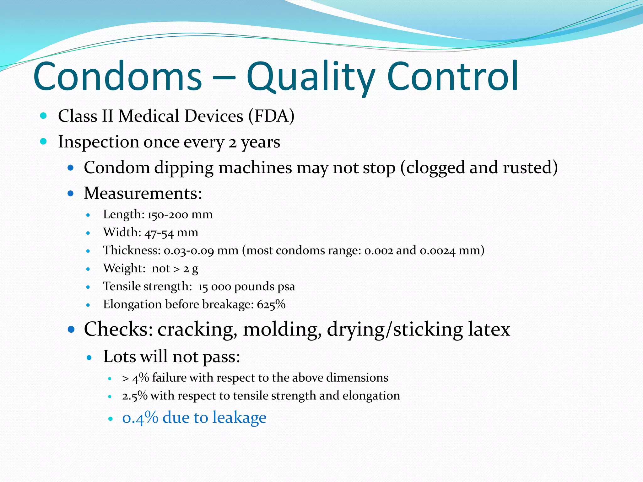 Condoms – Quality Control
 Class II Medical Devices (FDA)
 Inspection once every 2 years
 Condom dipping machines may not stop (clogged and rusted)
 Measurements:
 Length: 150-200 mm
 Width: 47-54 mm
 Thickness: 0.03-0.09 mm (most condoms range: 0.002 and 0.0024 mm)
 Weight: not > 2 g
 Tensile strength: 15 000 pounds psa
 Elongation before breakage: 625%
 Checks: cracking, molding, drying/sticking latex
 Lots will not pass:
 > 4% failure with respect to the above dimensions
 2.5% with respect to tensile strength and elongation
 0.4% due to leakage
 