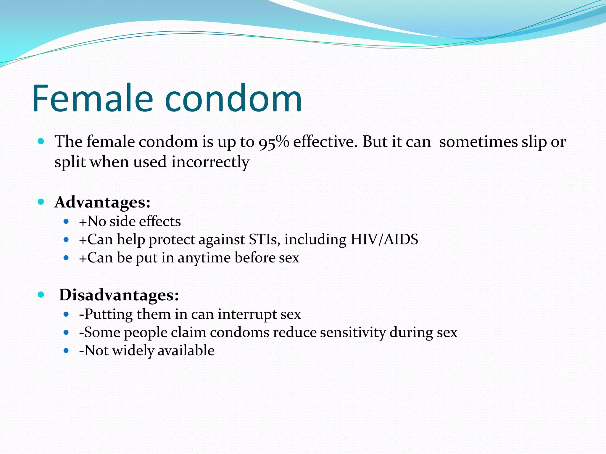 Female condom
 The female condom is up to 95% effective. But it can sometimes slip or
split when used incorrectly
 Advantages:
 +No side effects
 +Can help protect against STIs, including HIV/AIDS
 +Can be put in anytime before sex
 Disadvantages:
 -Putting them in can interrupt sex
 -Some people claim condoms reduce sensitivity during sex
 -Not widely available
 