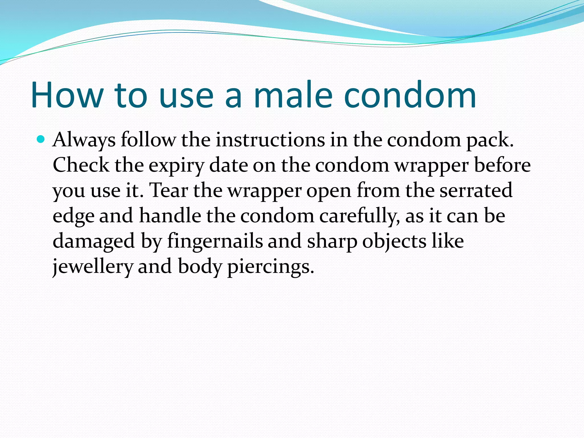 How to use a male condom
 Always follow the instructions in the condom pack.
Check the expiry date on the condom wrapper before
you use it. Tear the wrapper open from the serrated
edge and handle the condom carefully, as it can be
damaged by fingernails and sharp objects like
jewellery and body piercings.
 