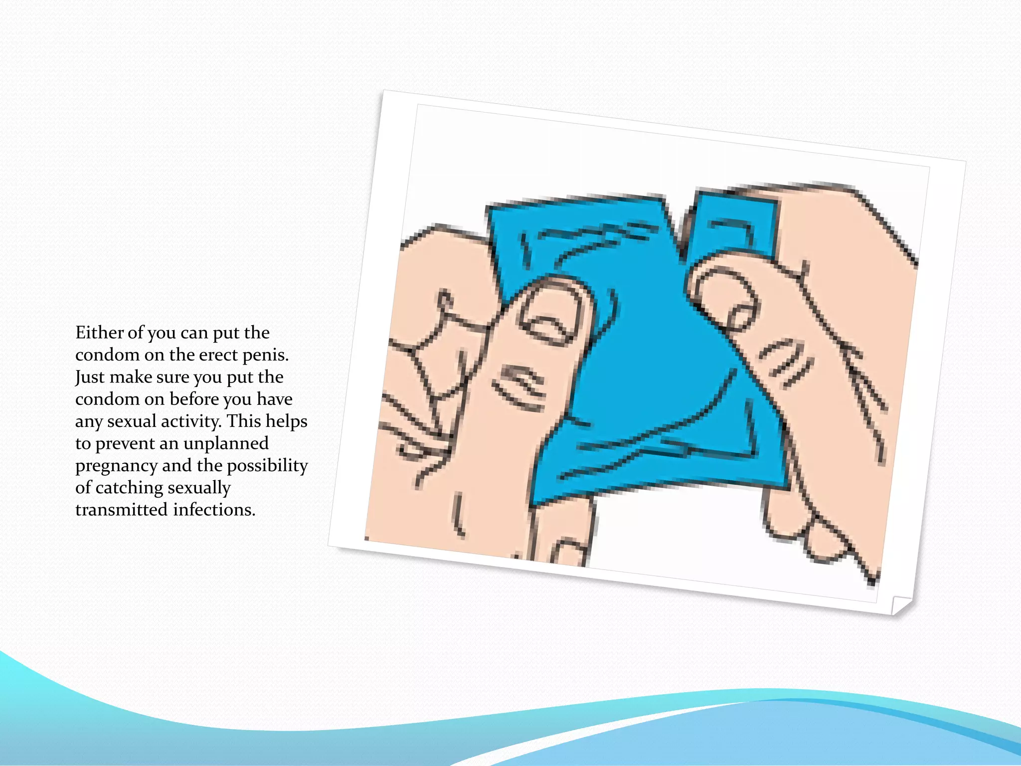 Either of you can put the
condom on the erect penis.
Just make sure you put the
condom on before you have
any sexual activity. This helps
to prevent an unplanned
pregnancy and the possibility
of catching sexually
transmitted infections.
 