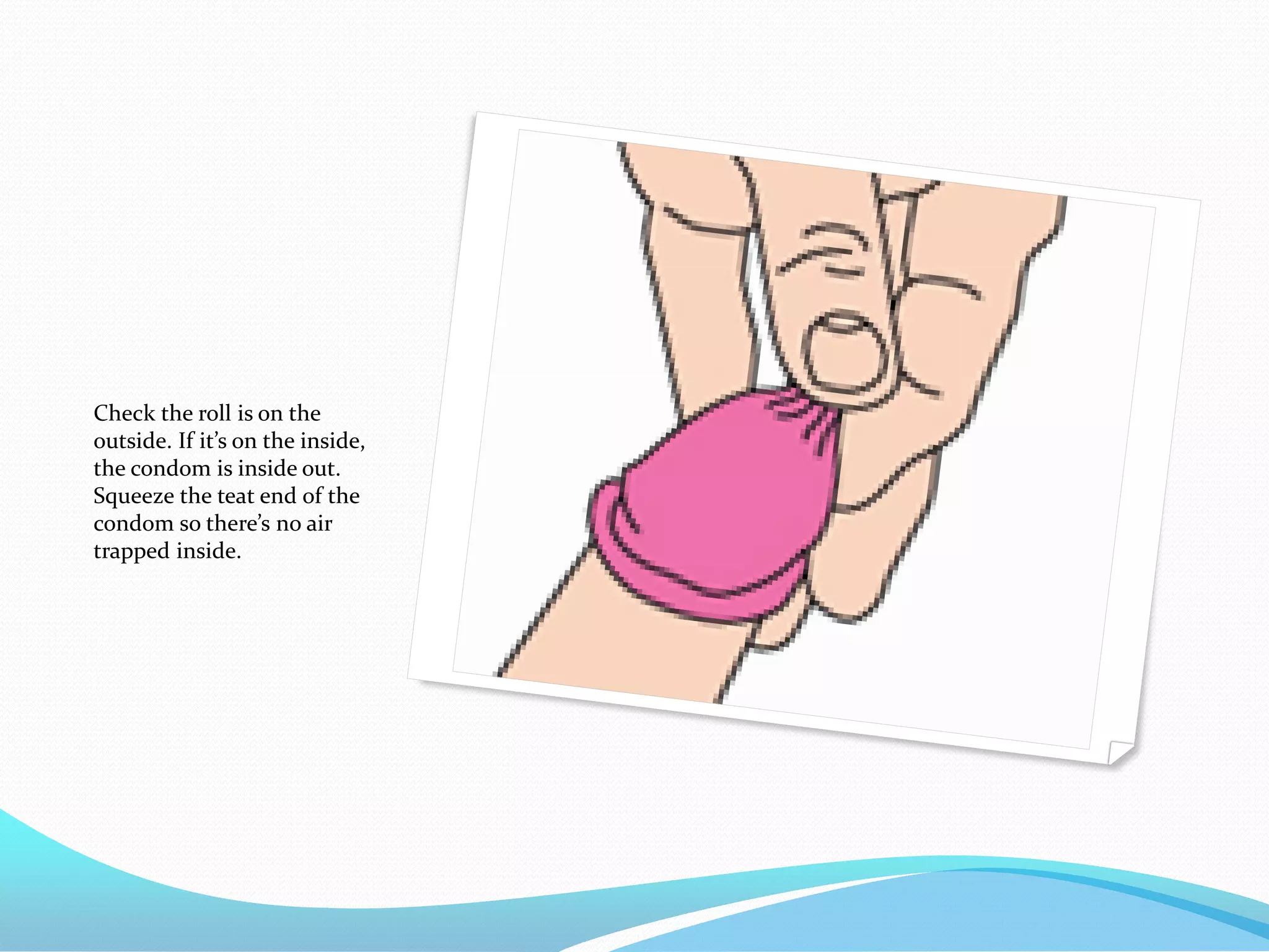 Check the roll is on the
outside. If it’s on the inside,
the condom is inside out.
Squeeze the teat end of the
condom so there’s no air
trapped inside.
 