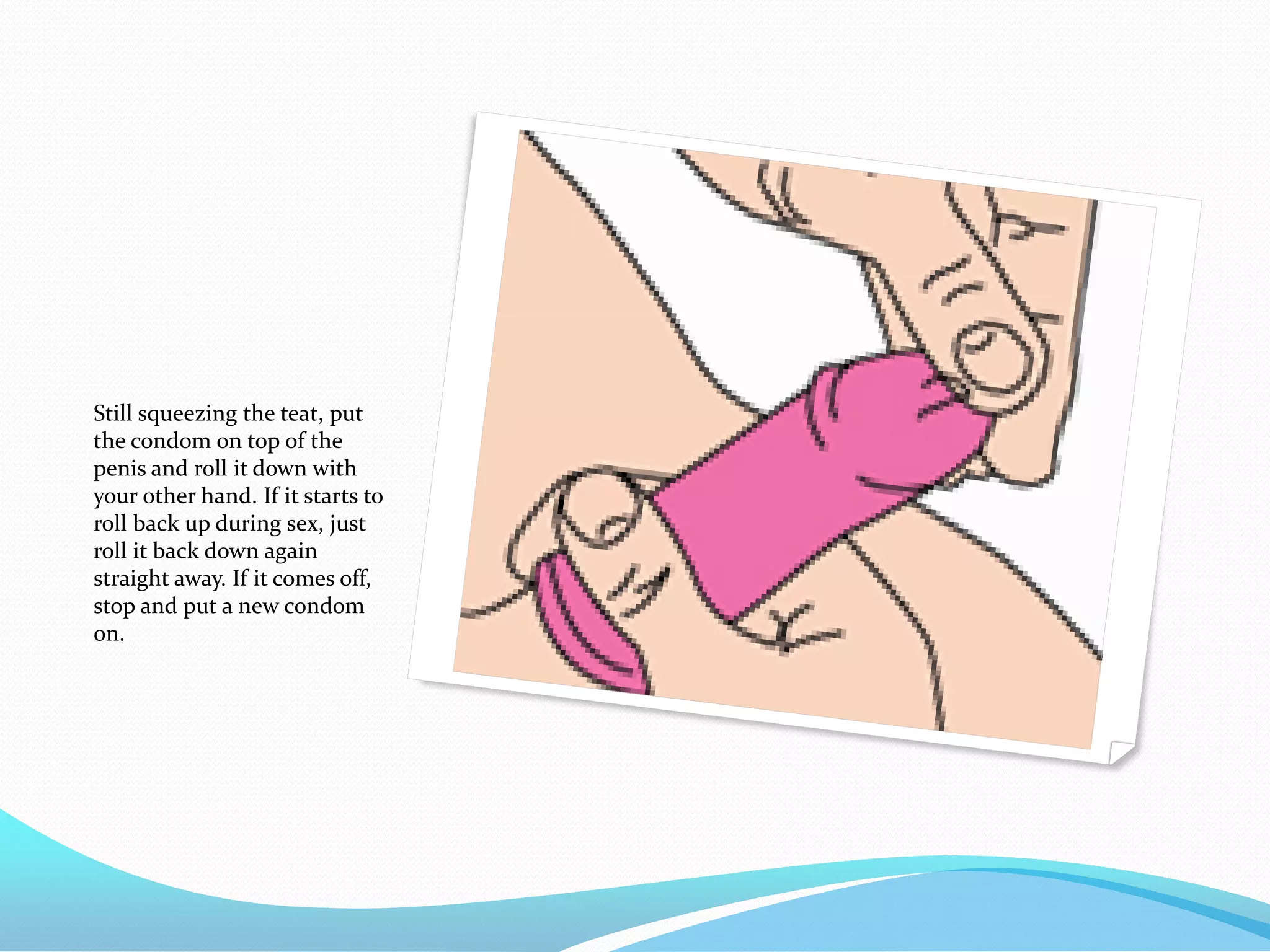 Still squeezing the teat, put
the condom on top of the
penis and roll it down with
your other hand. If it starts to
roll back up during sex, just
roll it back down again
straight away. If it comes off,
stop and put a new condom
on.
 