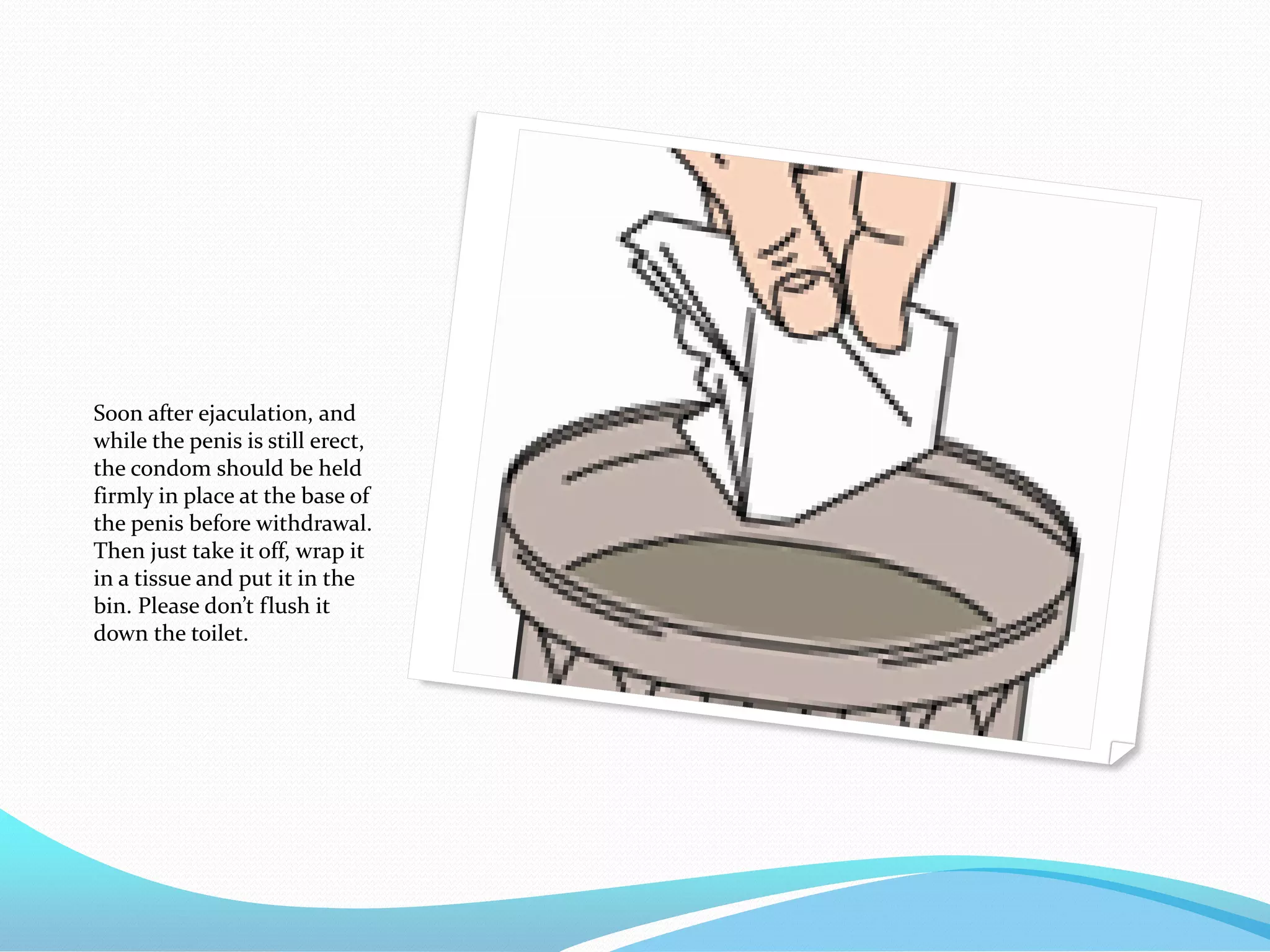 Soon after ejaculation, and
while the penis is still erect,
the condom should be held
firmly in place at the base of
the penis before withdrawal.
Then just take it off, wrap it
in a tissue and put it in the
bin. Please don’t flush it
down the toilet.
 