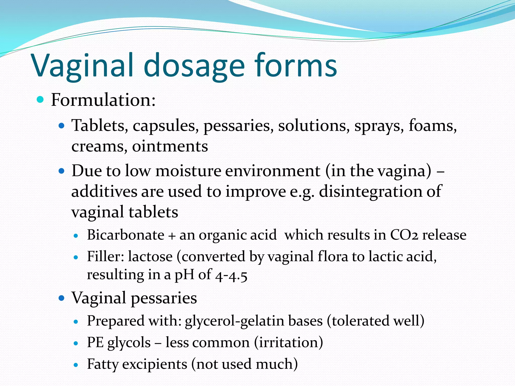 Vaginal dosage forms
 Formulation:
 Tablets, capsules, pessaries, solutions, sprays, foams,
creams, ointments
 Due to low moisture environment (in the vagina) –
additives are used to improve e.g. disintegration of
vaginal tablets
 Bicarbonate + an organic acid which results in CO2 release
 Filler: lactose (converted by vaginal flora to lactic acid,
resulting in a pH of 4-4.5
 Vaginal pessaries
 Prepared with: glycerol-gelatin bases (tolerated well)
 PE glycols – less common (irritation)
 Fatty excipients (not used much)
 