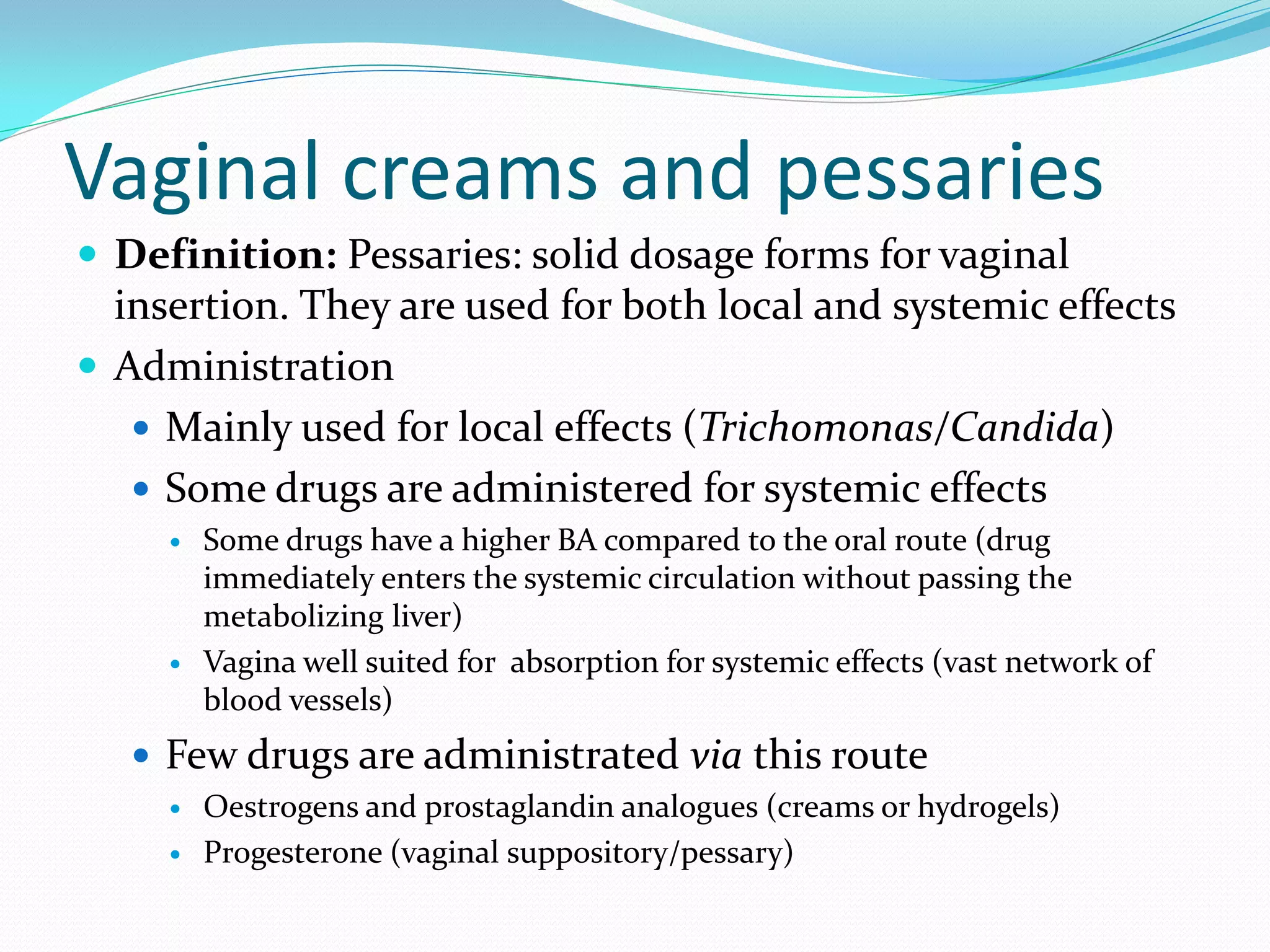 Vaginal creams and pessaries
 Definition: Pessaries: solid dosage forms for vaginal
insertion. They are used for both local and systemic effects
 Administration
 Mainly used for local effects (Trichomonas/Candida)
 Some drugs are administered for systemic effects
 Some drugs have a higher BA compared to the oral route (drug
immediately enters the systemic circulation without passing the
metabolizing liver)
 Vagina well suited for absorption for systemic effects (vast network of
blood vessels)
 Few drugs are administrated via this route
 Oestrogens and prostaglandin analogues (creams or hydrogels)
 Progesterone (vaginal suppository/pessary)
 