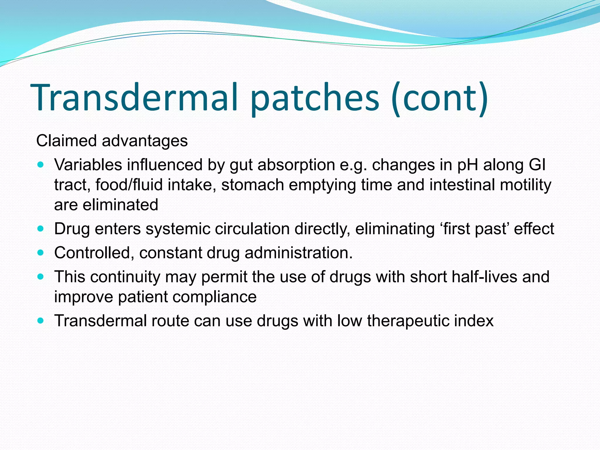 Transdermal patches (cont)
Claimed advantages
 Variables influenced by gut absorption e.g. changes in pH along GI
tract, food/fluid intake, stomach emptying time and intestinal motility
are eliminated
 Drug enters systemic circulation directly, eliminating ‘first past’ effect
 Controlled, constant drug administration.
 This continuity may permit the use of drugs with short half-lives and
improve patient compliance
 Transdermal route can use drugs with low therapeutic index
 