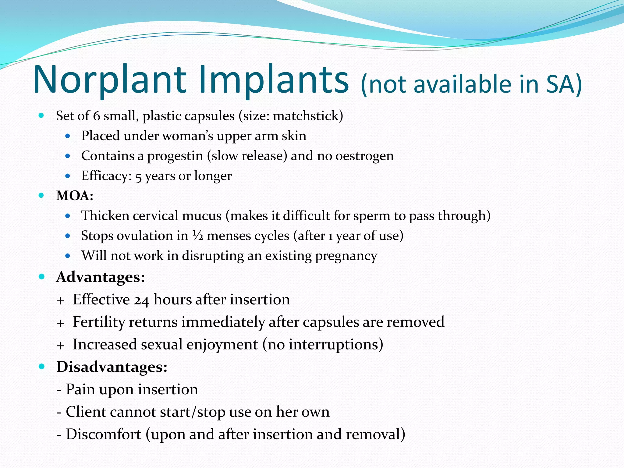 Norplant Implants (not available in SA)
 Set of 6 small, plastic capsules (size: matchstick)
     Placed under woman’s upper arm skin
     Contains a progestin (slow release) and no oestrogen
     Efficacy: 5 years or longer
 MOA:
     Thicken cervical mucus (makes it difficult for sperm to pass through)
     Stops ovulation in ½ menses cycles (after 1 year of use)
     Will not work in disrupting an existing pregnancy
 Advantages:
  + Effective 24 hours after insertion
  + Fertility returns immediately after capsules are removed
  + Increased sexual enjoyment (no interruptions)
 Disadvantages:
  - Pain upon insertion
  - Client cannot start/stop use on her own
  - Discomfort (upon and after insertion and removal)
 