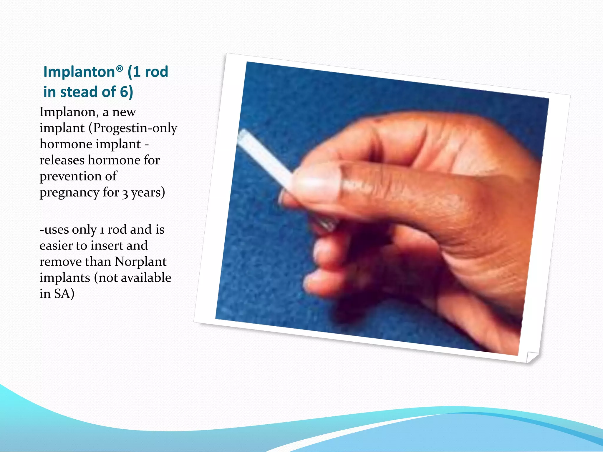 Implanton® (1 rod
in stead of 6)
Implanon, a new
implant (Progestin-only
hormone implant -
releases hormone for
prevention of
pregnancy for 3 years)

-uses only 1 rod and is
easier to insert and
remove than Norplant
implants (not available
in SA)
 