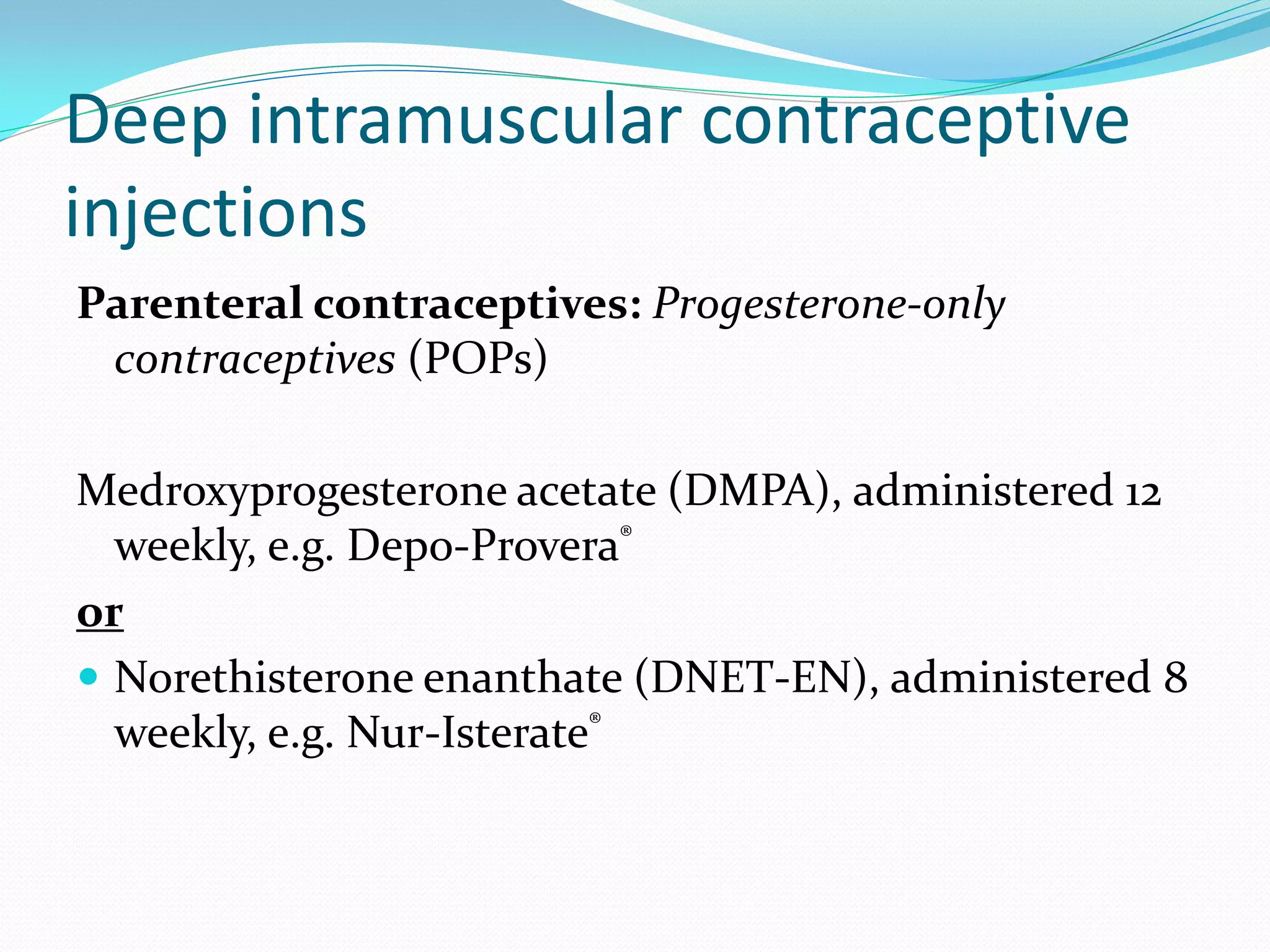 Deep intramuscular contraceptive
injections
Parenteral contraceptives: Progesterone-only
 contraceptives (POPs)

Medroxyprogesterone acetate (DMPA), administered 12
  weekly, e.g. Depo-Provera®
or
 Norethisterone enanthate (DNET-EN), administered 8
  weekly, e.g. Nur-Isterate®
 