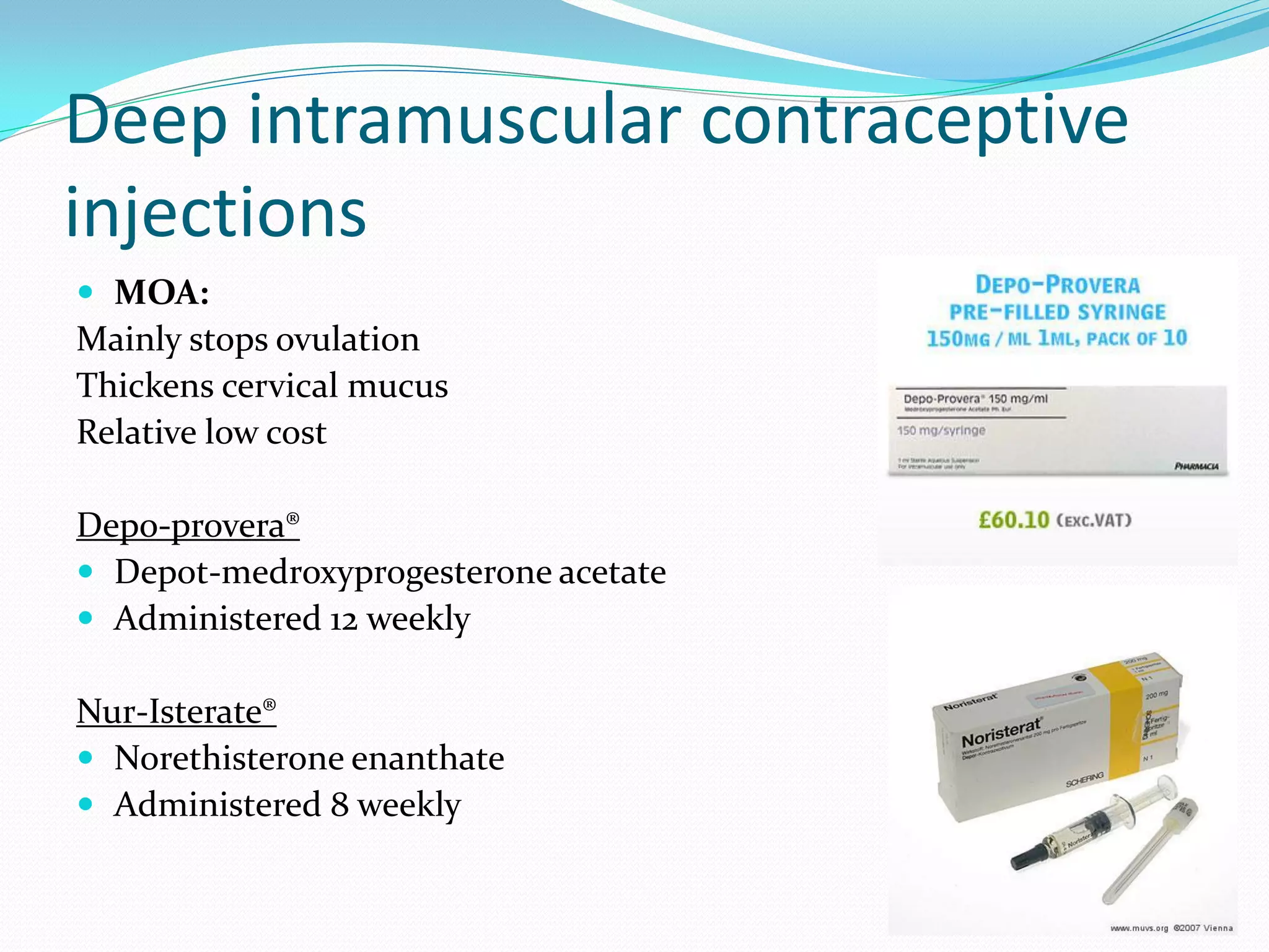 Deep intramuscular contraceptive
injections
 MOA:
Mainly stops ovulation
Thickens cervical mucus
Relative low cost

Depo-provera®
 Depot-medroxyprogesterone acetate
 Administered 12 weekly

Nur-Isterate®
 Norethisterone enanthate
 Administered 8 weekly
 