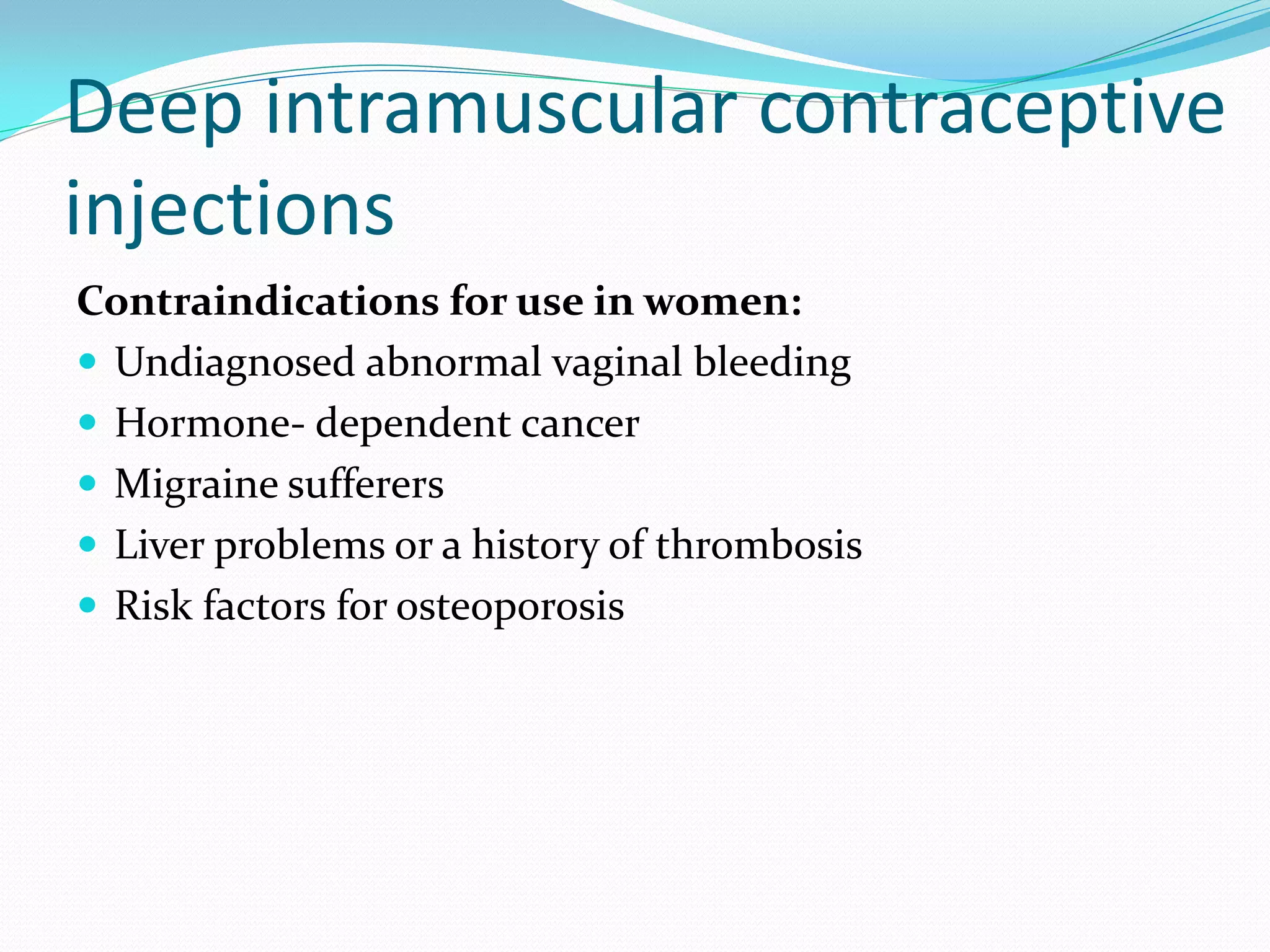 Deep intramuscular contraceptive
injections
Contraindications for use in women:
 Undiagnosed abnormal vaginal bleeding
 Hormone- dependent cancer
 Migraine sufferers
 Liver problems or a history of thrombosis
 Risk factors for osteoporosis
 