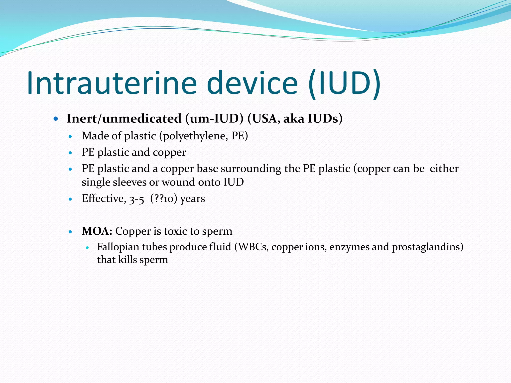 Intrauterine device (IUD)
  Inert/unmedicated (um-IUD) (USA, aka IUDs)
      Made of plastic (polyethylene, PE)
      PE plastic and copper
      PE plastic and a copper base surrounding the PE plastic (copper can be either
       single sleeves or wound onto IUD
      Effective, 3-5 (??10) years

      MOA: Copper is toxic to sperm
          Fallopian tubes produce fluid (WBCs, copper ions, enzymes and prostaglandins)
           that kills sperm
 