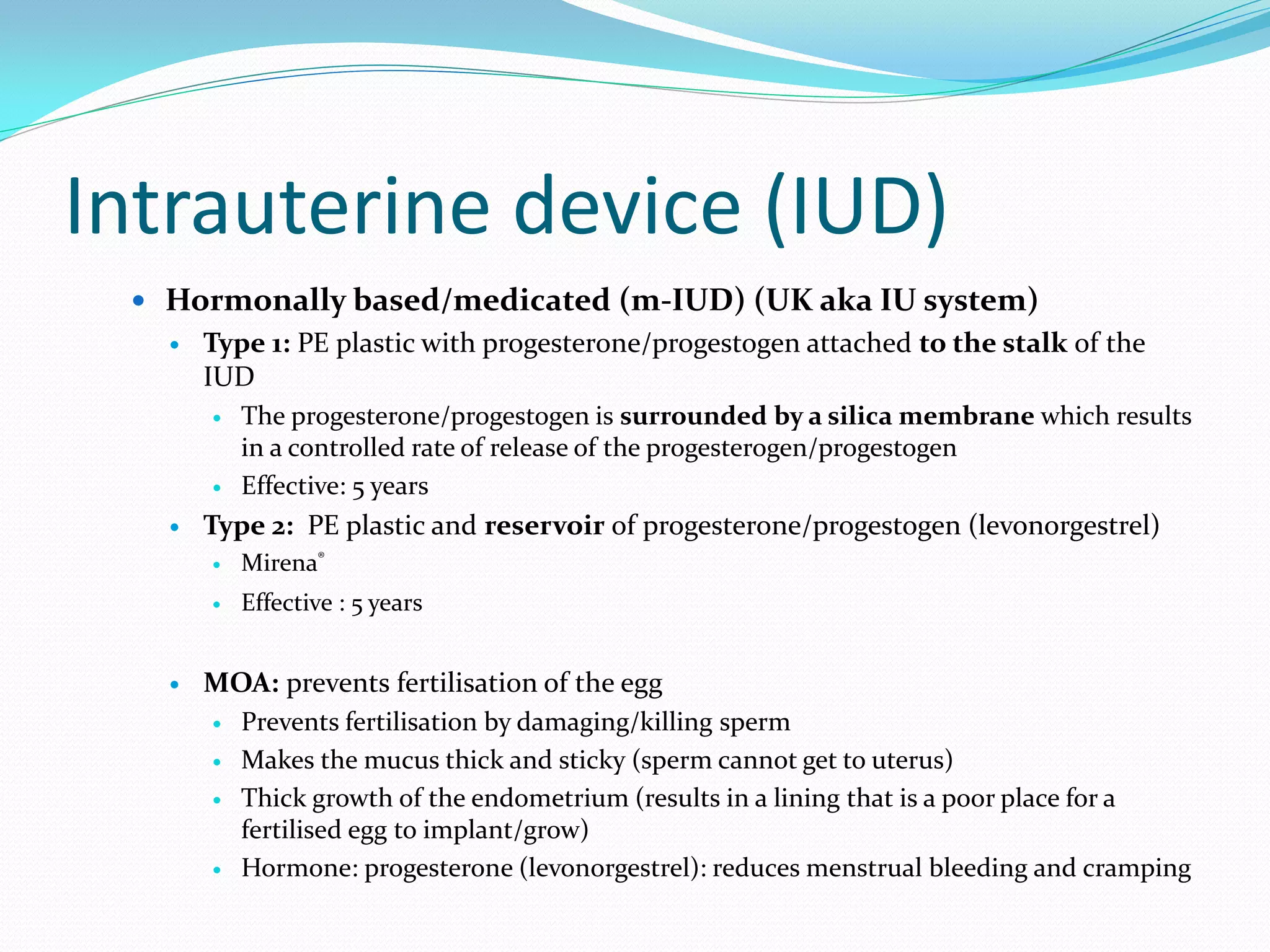 Intrauterine device (IUD)
  Hormonally based/medicated (m-IUD) (UK aka IU system)
      Type 1: PE plastic with progesterone/progestogen attached to the stalk of the
       IUD
          The progesterone/progestogen is surrounded by a silica membrane which results
           in a controlled rate of release of the progesterogen/progestogen
          Effective: 5 years
      Type 2: PE plastic and reservoir of progesterone/progestogen (levonorgestrel)
          Mirena®
          Effective : 5 years


      MOA: prevents fertilisation of the egg
          Prevents fertilisation by damaging/killing sperm
          Makes the mucus thick and sticky (sperm cannot get to uterus)
          Thick growth of the endometrium (results in a lining that is a poor place for a
           fertilised egg to implant/grow)
          Hormone: progesterone (levonorgestrel): reduces menstrual bleeding and cramping
 