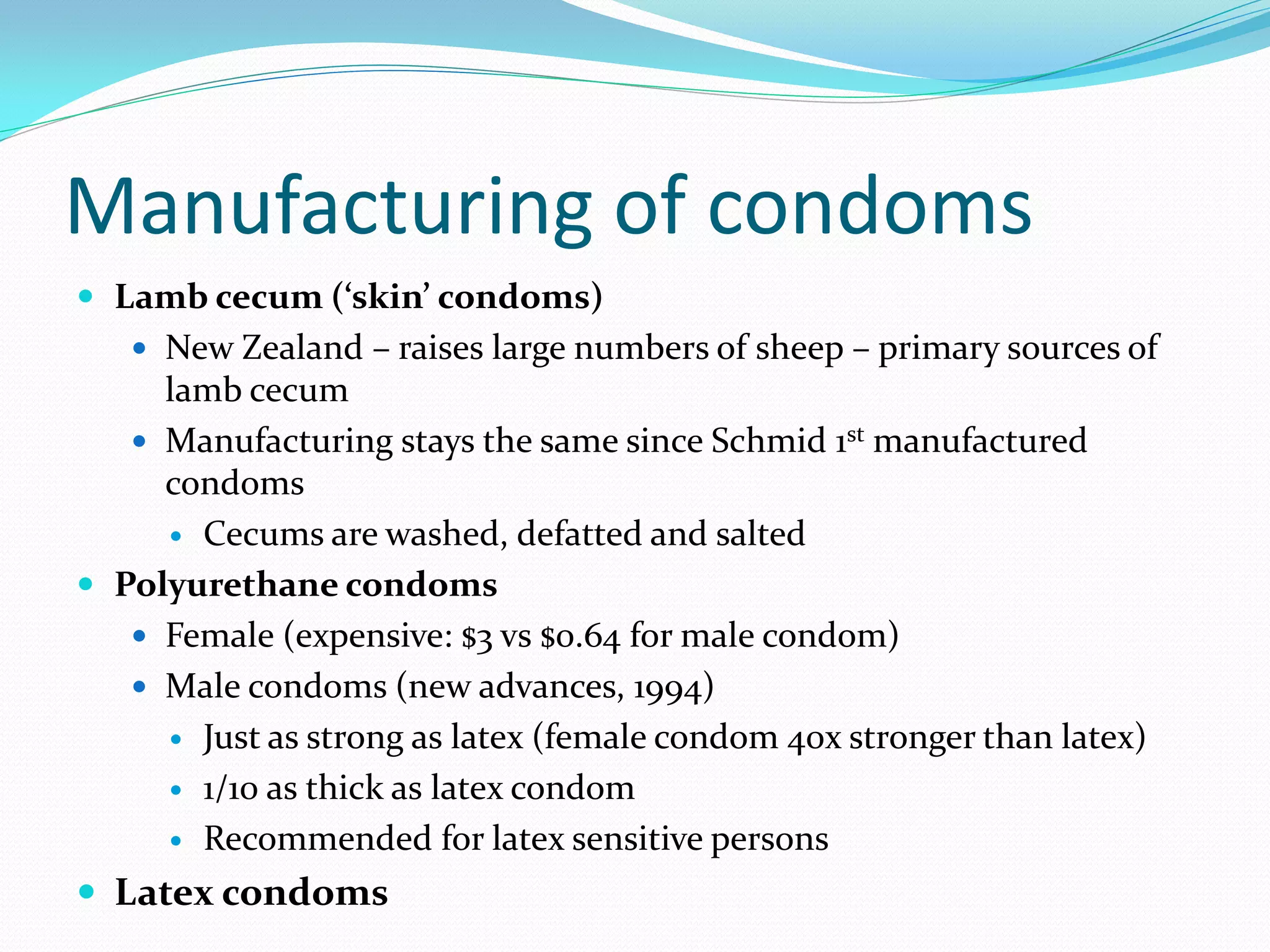 Manufacturing of condoms
 Lamb cecum (‘skin’ condoms)
    New Zealand – raises large numbers of sheep – primary sources of
     lamb cecum
    Manufacturing stays the same since Schmid 1st manufactured
     condoms
      Cecums are washed, defatted and salted

 Polyurethane condoms
    Female (expensive: $3 vs $0.64 for male condom)
    Male condoms (new advances, 1994)
      Just as strong as latex (female condom 40x stronger than latex)

      1/10 as thick as latex condom

      Recommended for latex sensitive persons

 Latex condoms
 