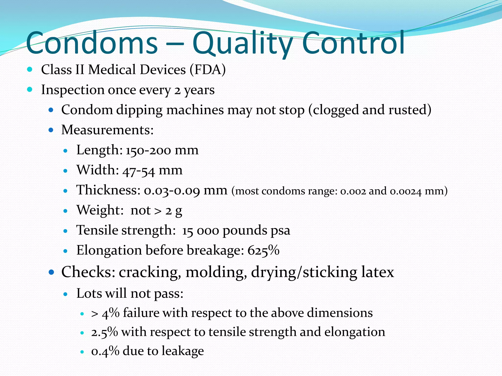 Condoms – Quality Control
 Class II Medical Devices (FDA)
 Inspection once every 2 years
    Condom dipping machines may not stop (clogged and rusted)
    Measurements:
         Length: 150-200 mm
         Width: 47-54 mm
         Thickness: 0.03-0.09 mm (most condoms range: 0.002 and 0.0024 mm)
         Weight: not > 2 g
         Tensile strength: 15 000 pounds psa
         Elongation before breakage: 625%
    Checks: cracking, molding, drying/sticking latex
         Lots will not pass:
             > 4% failure with respect to the above dimensions
             2.5% with respect to tensile strength and elongation
             0.4% due to leakage
 