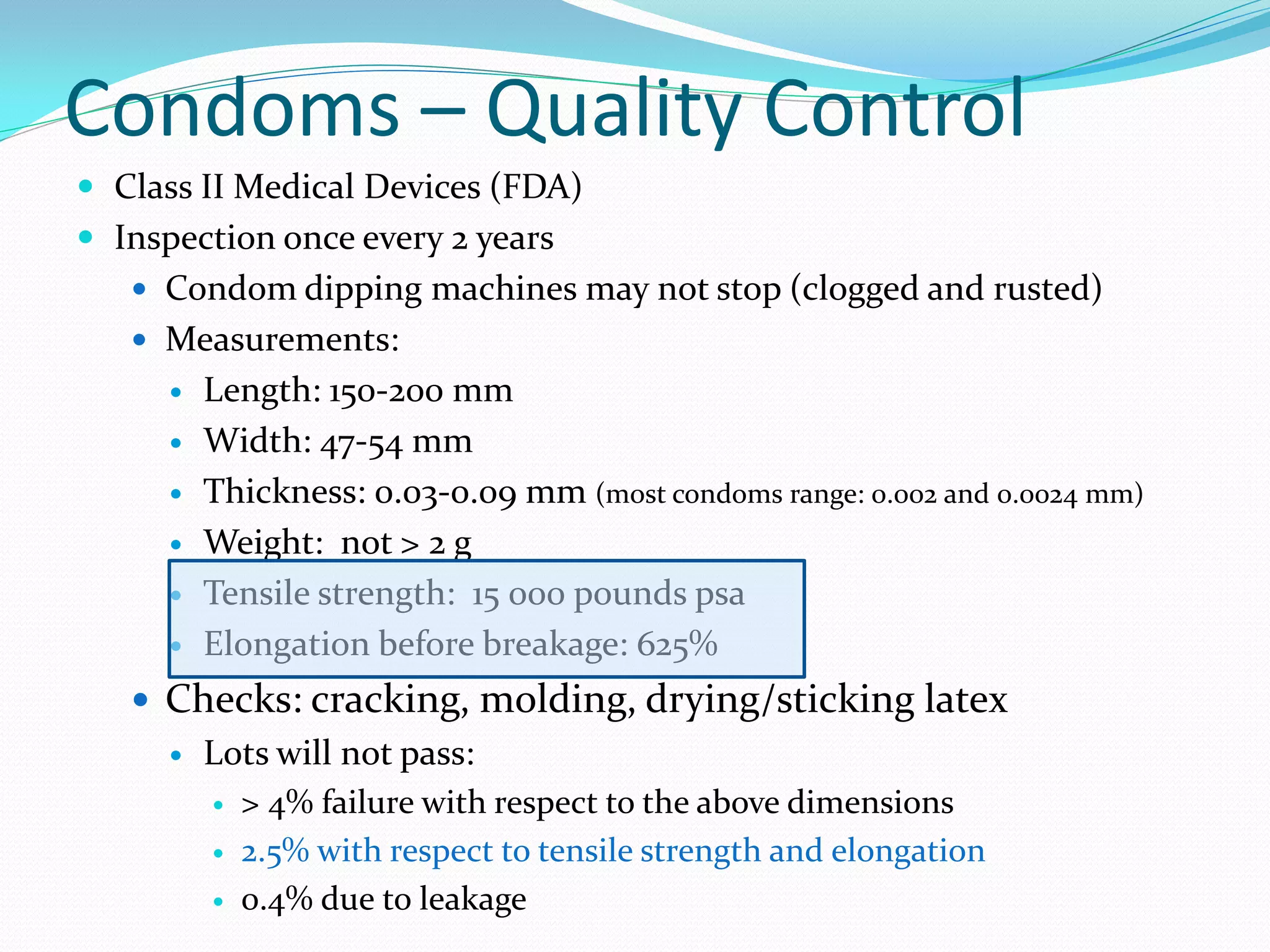 Condoms – Quality Control
 Class II Medical Devices (FDA)
 Inspection once every 2 years
    Condom dipping machines may not stop (clogged and rusted)
    Measurements:
         Length: 150-200 mm
         Width: 47-54 mm
         Thickness: 0.03-0.09 mm (most condoms range: 0.002 and 0.0024 mm)
         Weight: not > 2 g
         Tensile strength: 15 000 pounds psa
         Elongation before breakage: 625%
    Checks: cracking, molding, drying/sticking latex
         Lots will not pass:
             > 4% failure with respect to the above dimensions
             2.5% with respect to tensile strength and elongation
             0.4% due to leakage
 