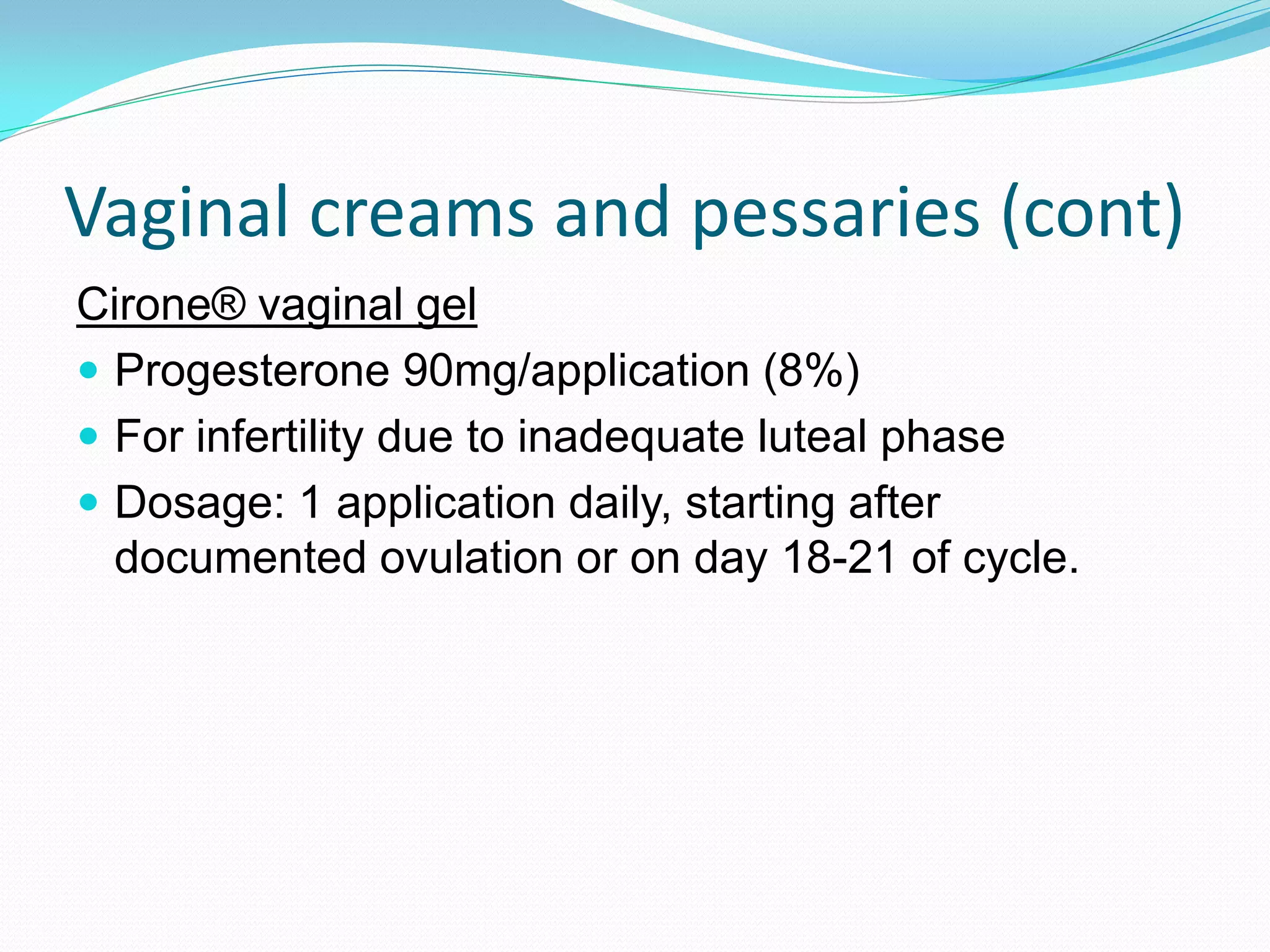 Vaginal creams and pessaries (cont)
Cirone® vaginal gel
 Progesterone 90mg/application (8%)
 For infertility due to inadequate luteal phase
 Dosage: 1 application daily, starting after
  documented ovulation or on day 18-21 of cycle.
 