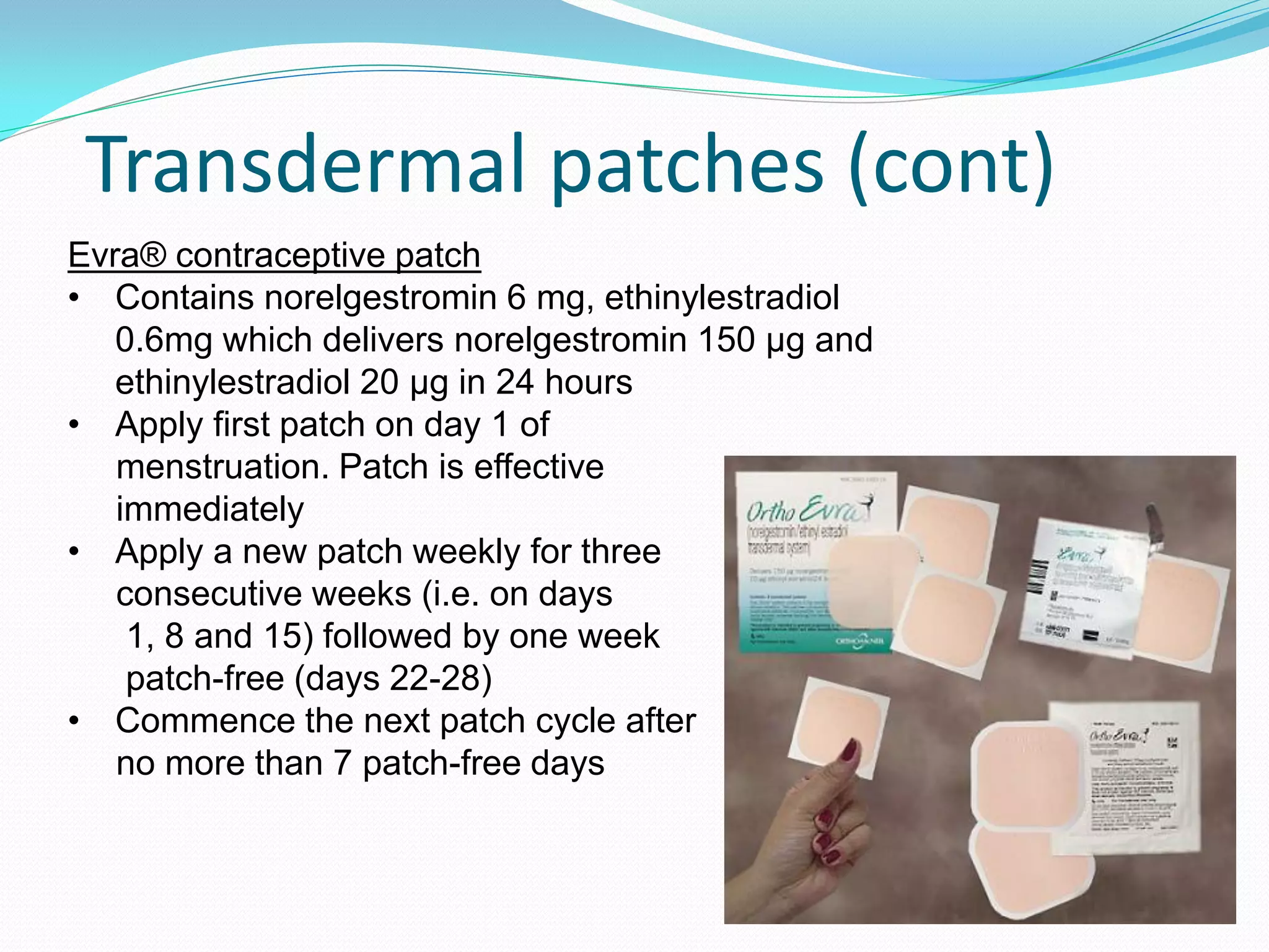 Transdermal patches (cont)
Evra® contraceptive patch
• Contains norelgestromin 6 mg, ethinylestradiol
   0.6mg which delivers norelgestromin 150 µg and
   ethinylestradiol 20 µg in 24 hours
• Apply first patch on day 1 of
   menstruation. Patch is effective
   immediately
• Apply a new patch weekly for three
   consecutive weeks (i.e. on days
    1, 8 and 15) followed by one week
    patch-free (days 22-28)
• Commence the next patch cycle after
   no more than 7 patch-free days
 