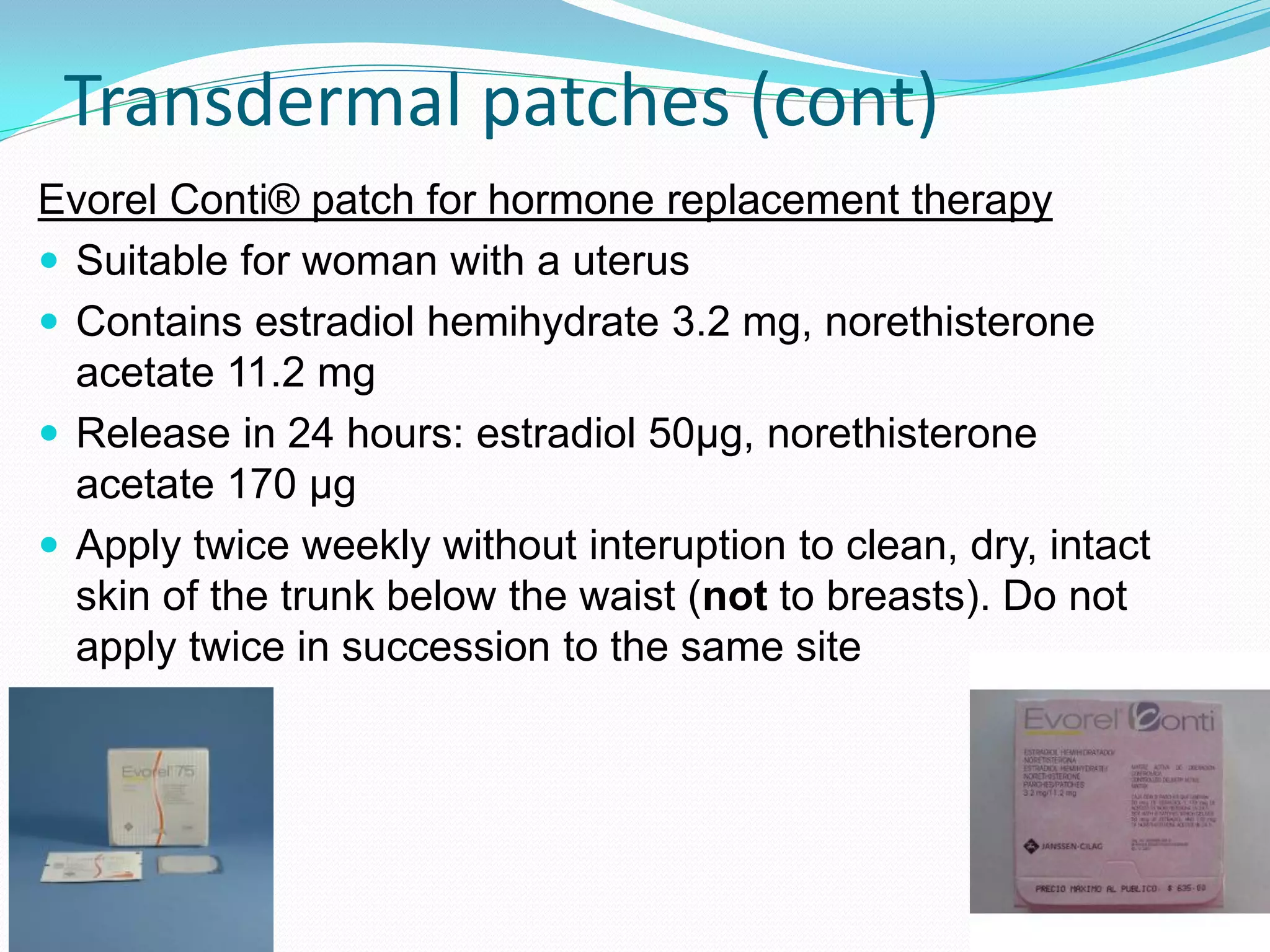 Transdermal patches (cont)
Evorel Conti® patch for hormone replacement therapy
 Suitable for woman with a uterus
 Contains estradiol hemihydrate 3.2 mg, norethisterone
  acetate 11.2 mg
 Release in 24 hours: estradiol 50µg, norethisterone
  acetate 170 µg
 Apply twice weekly without interuption to clean, dry, intact
  skin of the trunk below the waist (not to breasts). Do not
  apply twice in succession to the same site
 