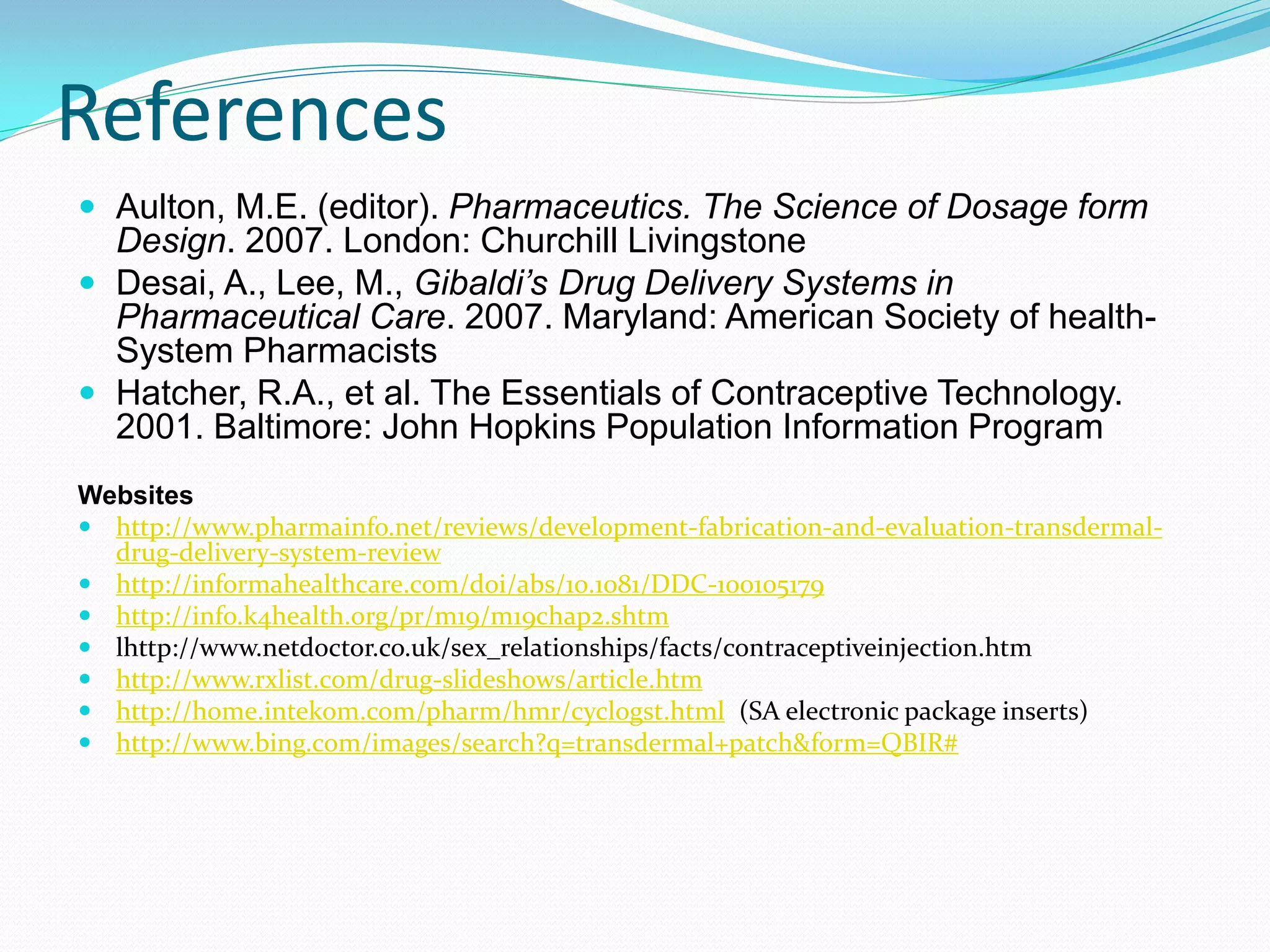 References
 Aulton, M.E. (editor). Pharmaceutics. The Science of Dosage form
  Design. 2007. London: Churchill Livingstone
 Desai, A., Lee, M., Gibaldi’s Drug Delivery Systems in
  Pharmaceutical Care. 2007. Maryland: American Society of health-
  System Pharmacists
 Hatcher, R.A., et al. The Essentials of Contraceptive Technology.
  2001. Baltimore: John Hopkins Population Information Program
Websites
 http://www.pharmainfo.net/reviews/development-fabrication-and-evaluation-transdermal-
  drug-delivery-system-review
 http://informahealthcare.com/doi/abs/10.1081/DDC-100105179
 http://info.k4health.org/pr/m19/m19chap2.shtm
 lhttp://www.netdoctor.co.uk/sex_relationships/facts/contraceptiveinjection.htm
 http://www.rxlist.com/drug-slideshows/article.htm
 http://home.intekom.com/pharm/hmr/cyclogst.html (SA electronic package inserts)
 http://www.bing.com/images/search?q=transdermal+patch&form=QBIR#
 