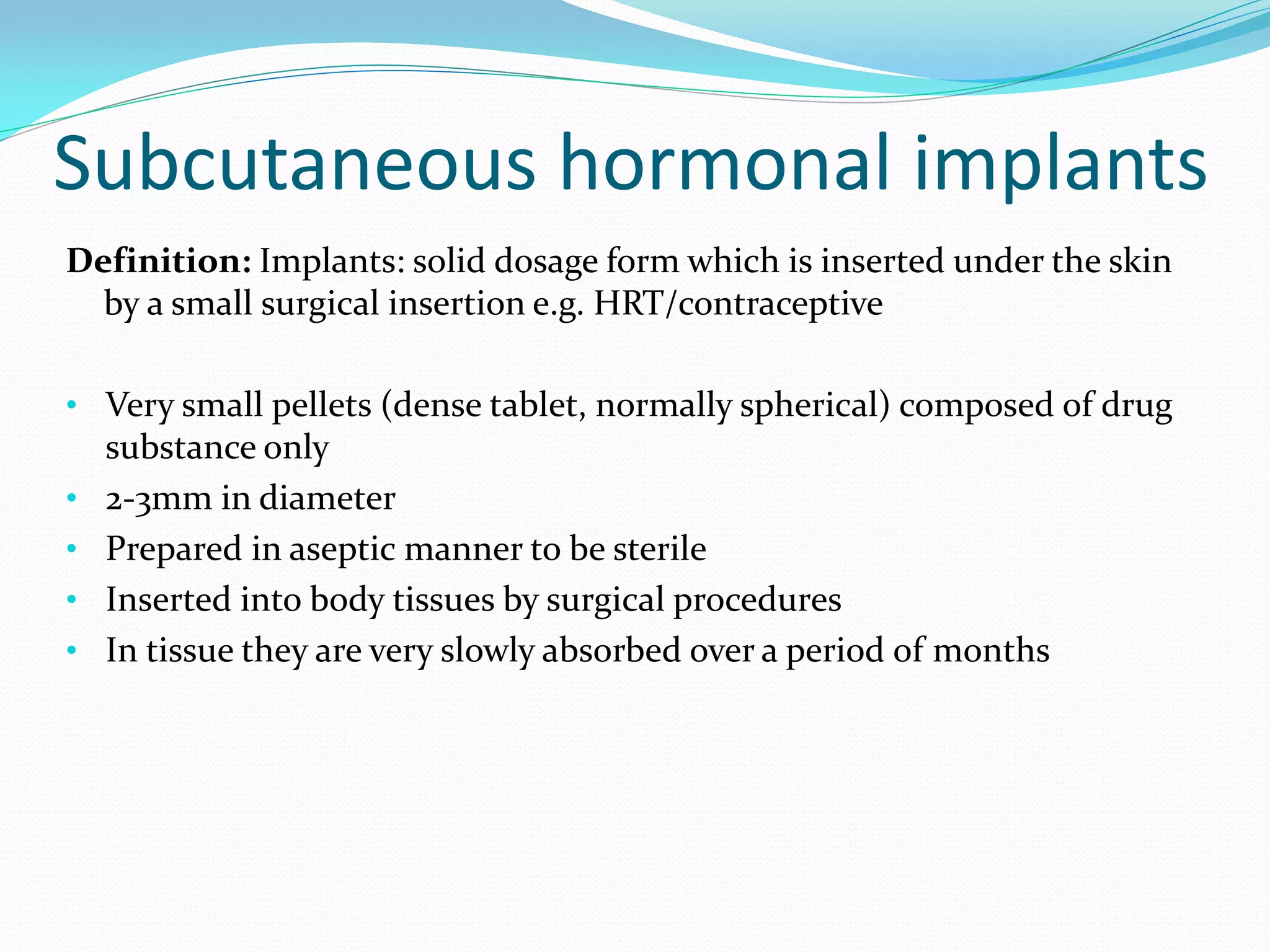 Subcutaneous hormonal implants
Definition: Implants: solid dosage form which is inserted under the skin
  by a small surgical insertion e.g. HRT/contraceptive

• Very small pellets (dense tablet, normally spherical) composed of drug
    substance only
•   2-3mm in diameter
•   Prepared in aseptic manner to be sterile
•   Inserted into body tissues by surgical procedures
•   In tissue they are very slowly absorbed over a period of months
 