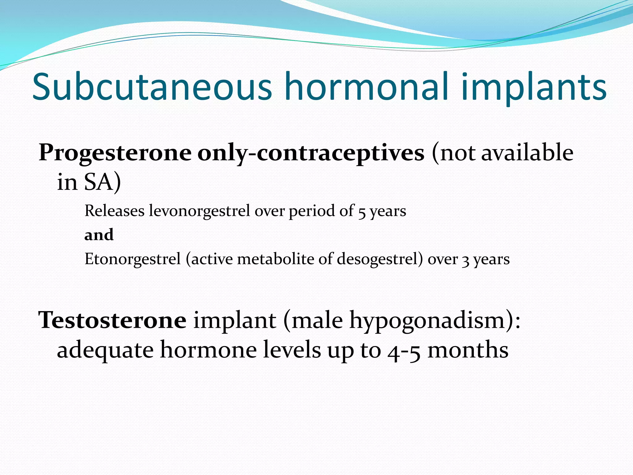 Subcutaneous hormonal implants
Progesterone only-contraceptives (not available
 in SA)
    Releases levonorgestrel over period of 5 years
    and
    Etonorgestrel (active metabolite of desogestrel) over 3 years


Testosterone implant (male hypogonadism):
 adequate hormone levels up to 4-5 months
 