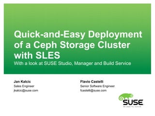 Quick-and-Easy Deployment 
of a Ceph Storage Cluster 
with SLES 
With a look at SUSE Studio, Manager and Build Service 
Jan Kalcic 
Sales Engineer 
jkalcic@suse.com 
Flavio Castelli 
Senior Software Engineer 
fcastelli@suse.com 
 