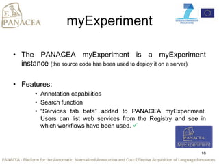 myExperiment
• The PANACEA myExperiment is a myExperiment
instance (the source code has been used to deploy it on a server)
• Features:
• Annotation capabilities
• Search function
• “Services tab beta” added to PANACEA myExperiment.
Users can list web services from the Registry and see in
which workflows have been used. 
18
 