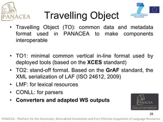 Travelling Object
• Travelling Object (TO): common data and metadata
format used in PANACEA to make components
interoperable
• TO1: minimal common vertical in-line format used by
deployed tools (based on the XCES standard)
• TO2: stand-off format. Based on the GrAF standard, the
XML serialization of LAF (ISO 24612, 2009)
• LMF: for lexical resources
• CONLL: for parsers
• Converters and adapted WS outputs
28
 