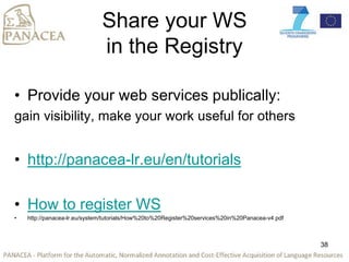 Share your WS
in the Registry
• Provide your web services publically:
gain visibility, make your work useful for others
• http://panacea-lr.eu/en/tutorials
• How to register WS
• http://panacea-lr.eu/system/tutorials/How%20to%20Register%20services%20in%20Panacea-v4.pdf
38
 