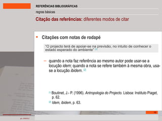Citação das referências:  diferentes modos de citar  Citações com notas de rodapé quando a nota faz referência ao mesmo autor pode usar-se a locução  idem ; quando a nota se refere também à mesma obra, usa-se a locução  ibidem .  [2]   [1]   Boutinet, J.- P. (1996).  Antropologia do Projecto.  Lisboa: Instituto Piaget,  p. 62. [2]   Idem, ibidem , p. 63. “ O projecto terá de apoiar-se na previsão, no intuito de conhecer o estado esperado do ambiente”  [1] 