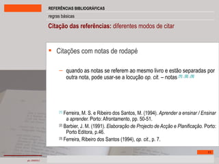 Citação das referências:  diferentes modos de citar  Citações com notas de rodapé quando as notas se referem ao mesmo livro e estão separadas por outra nota, pode usar-se a locução  op. cit. –  notas   [1]  ,  [2]  ,  [3] [1]  Ferreira, M. S. e Ribeiro dos Santos, M. (1994).  Aprender a ensinar / Ensinar a aprender.  Porto: Afrontamento, pp. 50-51. [2]  Barbier, J. M. (1991).  Elaboração de Projecto de Acção e Planificação.  Porto: Porto Editora, p.46. [3]  Ferreira, Ribeiro dos Santos (1994),  op. cit ., p. 7. 
