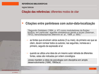 Citação das referências:  diferentes modos de citar  Citações entre parênteses com autor-data-localização as fontes que envolvam vários autores (3 ou mais), da primeira vez que se citem, devem nomear todos os autores; nas seguintes, nomeia-se o primeiro, seguido da expressão  et al . quando se utiliza uma ideia de um mesmo autor retirada de diferentes fontes, estas são indicadas por ordem cronológica “ Segundo Goldstein (1984, p. 47) como moduladores da fluidez lipídica, em particular, agentes anestésicos gerais e locais (Seeman, 1972), benzodiazepinas (Mennini  et. al ., 1984, p. 585).” Jones mantém a ideia da psicologia com disciplina em amplo desenvolvimento (1990, 1993a,b) 