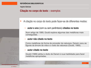 Citação no corpo do texto  – exemplos A citação no corpo do texto pode fazer-se de diferentes modos:  autor e ano  (com ou sem parêntesis)  citados no texto   autor não citado no texto   autor citado no texto Num artigo de 1989, Gould explora algumas das metáforas mais conseguidas. Como metáforas da forma de proceder da natureza, Darwin usou as figuras da árvore da vida e o rosto da natureza (Gould, 1989). Gould (1989) atribui o êxito de Darwin à sua habilidade para fazer metáforas apropriadas. 