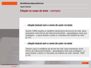 Citação no corpo do texto  – exemplos citação textual com o nome do autor no texto citação textual sem o nome do autor no texto Gould (1989) explica a metáfora darwiniana da árvore da vida “para expressar outra forma de interconectividade – genealógica mais que ecológica – e para ilustrar o êxito e o fracasso da história da vida” (p.14). Darwin usou a metáfora da árvore da vida “para expressar outra forma de interconectividade – genealógica mais que ecológica – e para ilustrar o êxito e o fracasso da história da vida” (Gould, 1989 p.14). 