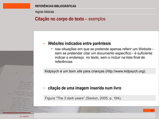 Citação no corpo do texto  – exemplos Websites  indicados entre parêntesis nas situações em que se pretende apenas referir um W ebsite  - sem se pretender citar um documento específico - é suficiente indicar o endereço  no texto, sem o incluir na lista final de referências citação de uma imagem inserida num livro Kidpsych é um bom  site  para crianças (http://www.kidpsych.org). Figura “The 3 dark years” (Sexton, 2005, p. 184). 
