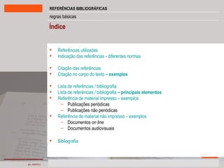 Índice Referências utilizadas Indicação das referências - diferentes normas Citação das referências Citação no corpo do texto  –  exemplos Lista de referências / bibliografia Lista de referências / bibliografia  –  principais elementos Referência de material impresso – exemplos Publicações periódicas Publicações não periódicas Referência de material não impresso – exemplos Documentos  on line Documentos audiovisuais Bibliografia 