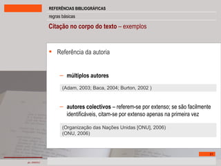 Citação no corpo do texto  – exemplos Referência da autoria múltiplos autores autores colectivos  – referem-se por extenso; se são facilmente identificáveis, citam-se por extenso apenas na primeira vez (Adam, 2003; Baca, 2004; Burton, 2002 ) (Organização das Nações Unidas [ONU], 2006) (ONU, 2006) 