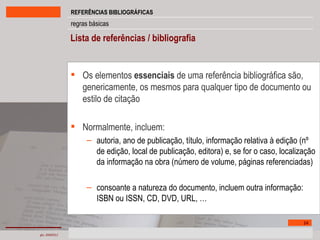 Lista de referências / bibliografia Os elementos  essenciais  de uma referência bibliográfica são, genericamente, os mesmos para qualquer tipo de documento   ou   estilo de citação Normalmente, incluem: autoria, ano de publicação, título, informação relativa à edição (nº de edição, local de publicação, editora) e, se for o caso, localização da informação na obra (número de volume, páginas referenciadas) consoante a natureza do documento, incluem outra informação: ISBN ou ISSN, CD, DVD, URL, … 