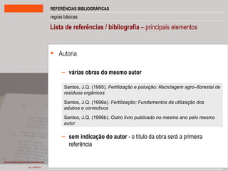 Lista de referências / bibliografia  – principais elementos Autoria várias obras do mesmo autor sem indicação do autor  - o título da obra será a primeira referência Santos, J.Q. (1995).  Fertilização e poluição: Reciclagem agro–florestal de resíduos orgânicos Santos, J.Q. (1996a).  Fertilização: Fundamentos da utilização dos adubos e correctivos Santos, J.Q. (1996b).  Outro livro publicado no mesmo ano pelo mesmo autor 
