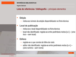 Lista de referências / bibliografia  – principais elementos Edição  indica-se número da edição disponibilizado na ficha técnica Local de publicação indica-se o local disponibilizado na ficha técnica local não identificado: regista-se entre parêntesis rectos [s.l.] – ( sine loco  – sem local) Editora regista-se o que consta da folha de rosto editor não identificado: regista-se entre parêntesis rectos [s.n.] – ( sine nomine  – sem nome) 